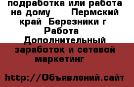 подработка или работа на дому!!! - Пермский край, Березники г. Работа » Дополнительный заработок и сетевой маркетинг   